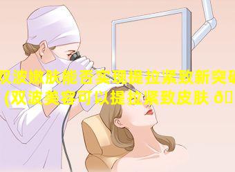 双波嫩肤能否实现提拉紧致新突破(双波美容可以提拉紧致皮肤 🐺 吗)